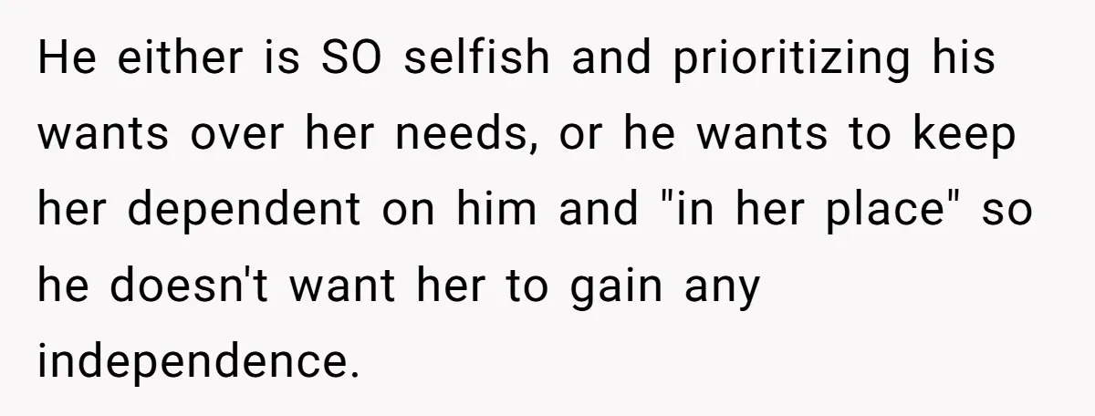 He either is SO selfish and prioritizing his wants over her needs, or he wants to keep her dependent on him and "in her place" so he doesn't want her...