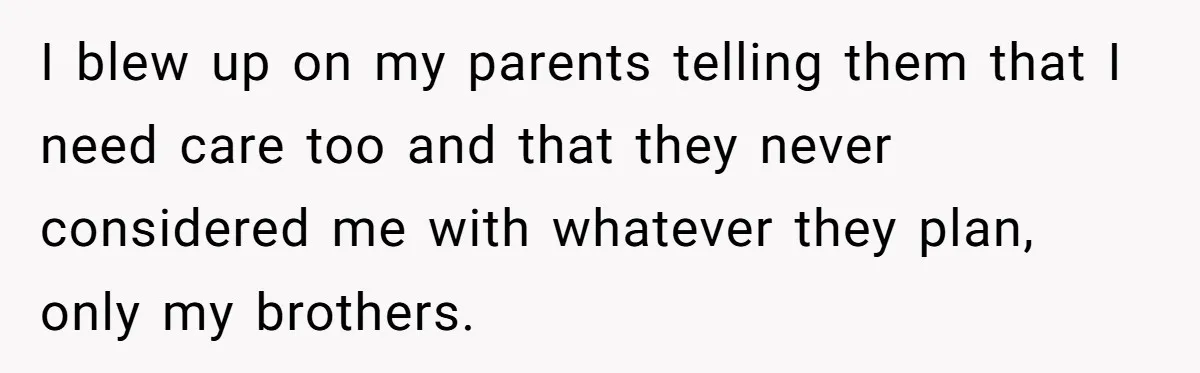 I blew up on my parents telling them that I need care too and that they never considered me with whatever they plan, only my brothers.