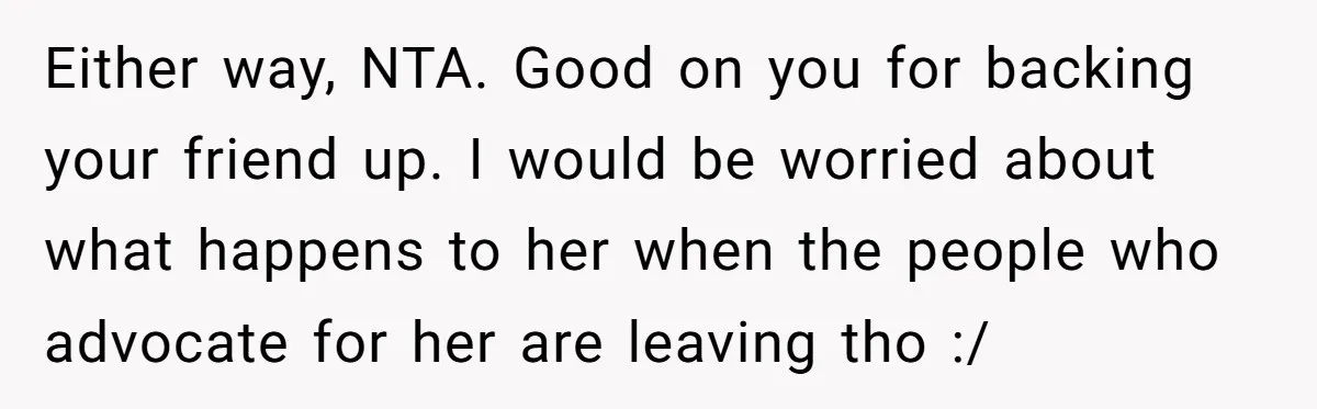 Either way, NTA. Good on you for backing your friend up. I would be worried about what happens to her when the people who advocate for her are leaving tho...