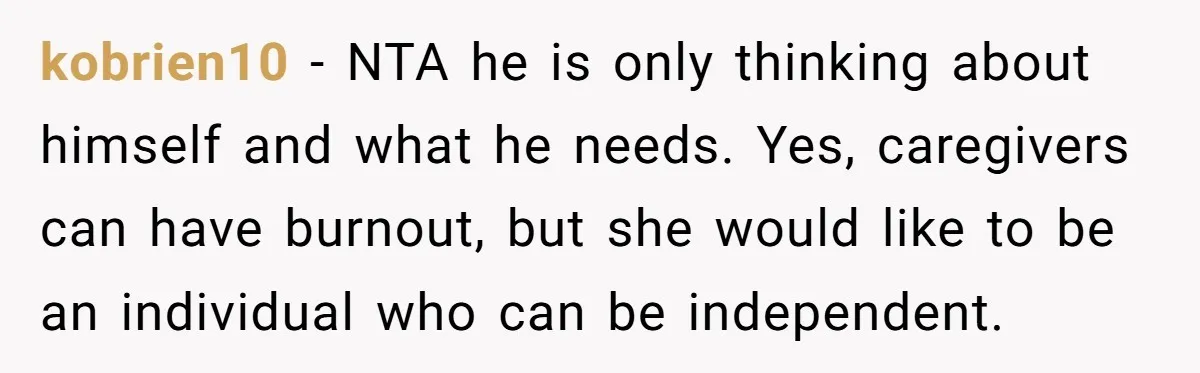 kobrien10 - NTA he is only thinking about himself and what he needs. Yes, caregivers can have burnout, but she would like to be an individual who can be independent.