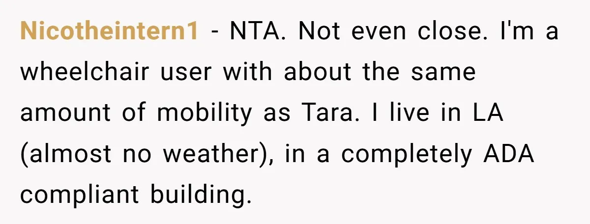 Nicotheintern1 - NTA. Not even close. I'm a wheelchair user with about the same amount of mobility as Tara. I live in LA (almost no weather), in a completely ADA...