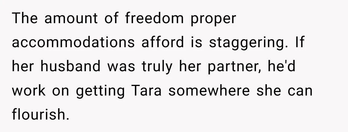 The amount of freedom proper accommodations afford is staggering. If her husband was truly her partner, he'd work on getting Tara somewhere she can flourish.