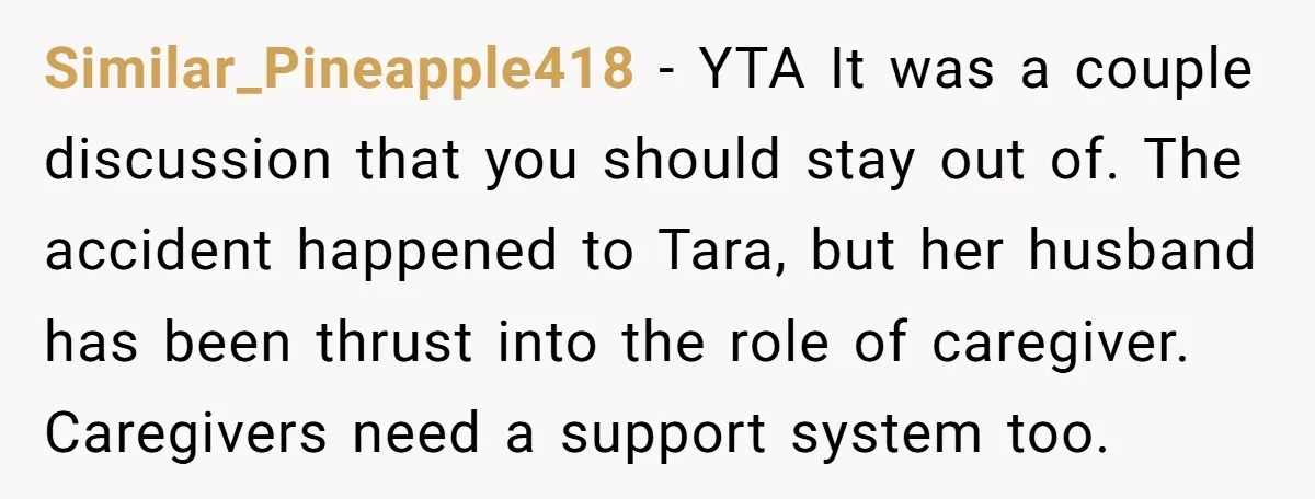 Similar_Pineapple418 - YTA It was a couple discussion that you should stay out of. The accident happened to Tara, but her husband has been thrust into the role of caregiver....