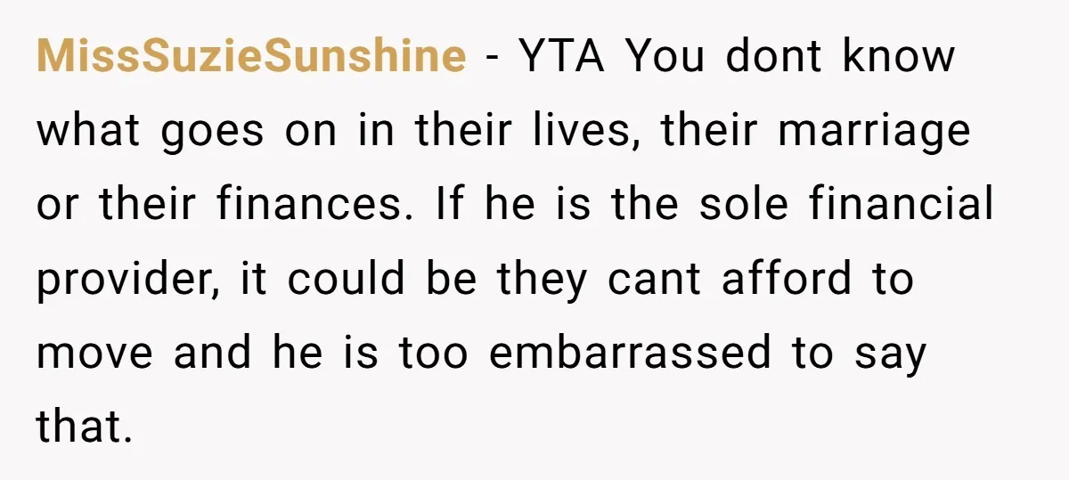 MissSuzieSunshine - YTA You dont know what goes on in their lives, their marriage or their finances. If he is the sole financial provider, it could be they cant afford...
