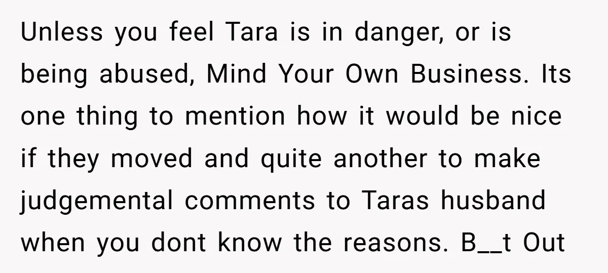 Unless you feel Tara is in danger, or is being abused, Mind Your Own Business. Its one thing to mention how it would be nice if they moved and quite...