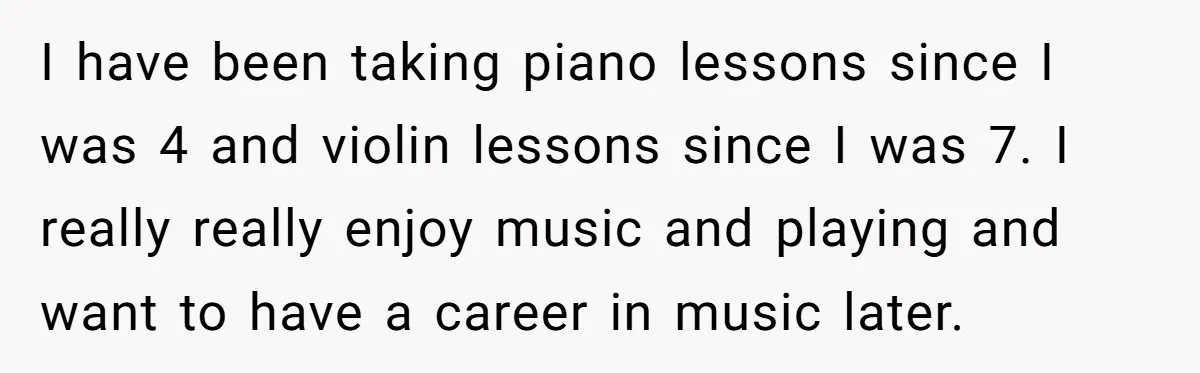 I have been taking piano lessons since I was 4 and violin lessons since I was 7. I really really enjoy music and playing and want to have a career...