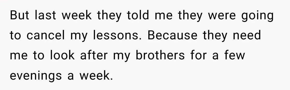 But last week they told me they were going to cancel my lessons. Because they need me to look after my brothers for a few evenings a week.