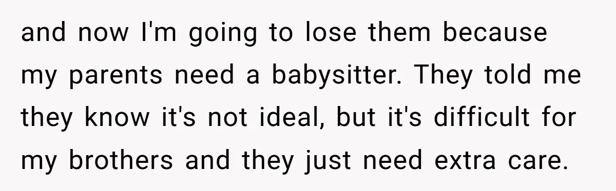 and now I'm going to lose them because my parents need a babysitter. They told me they know it's not ideal, but it's difficult for my brothers and they just...