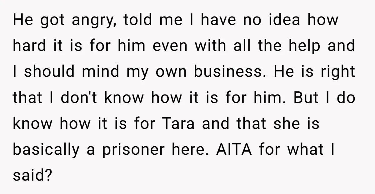 He got angry, told me I have no idea how hard it is for him even with all the help and I should mind my own business. He is right...