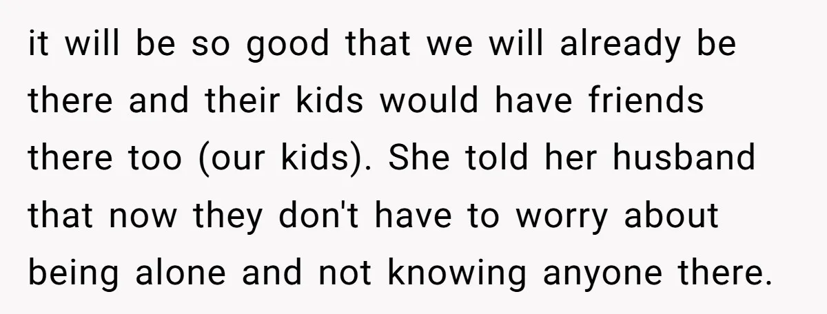it will be so good that we will already be there and their kids would have friends there too (our kids). She told her husband that now they don't have...