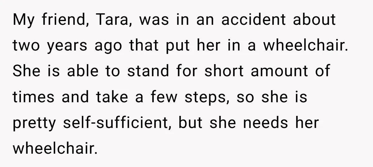 My friend, Tara, was in an accident about two years ago that put her in a wheelchair. She is able to stand for short amount of times and take a...