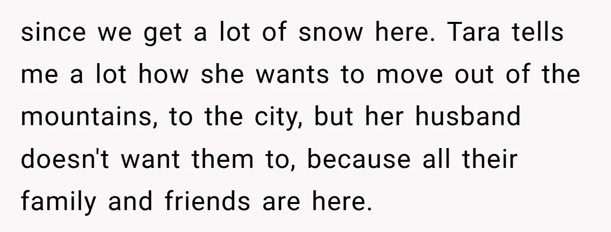 since we get a lot of snow here. Tara tells me a lot how she wants to move out of the mountains, to the city, but her husband doesn't want...