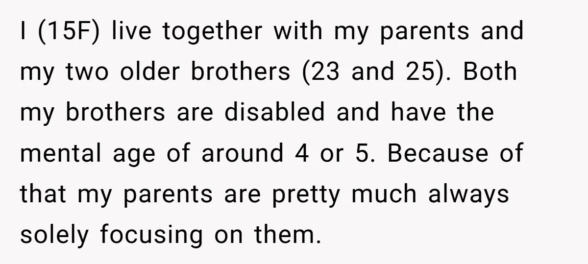 I (15F) live together with my parents and my two older brothers (23 and 25). Both my brothers are disabled and have the mental age of around 4 or 5....