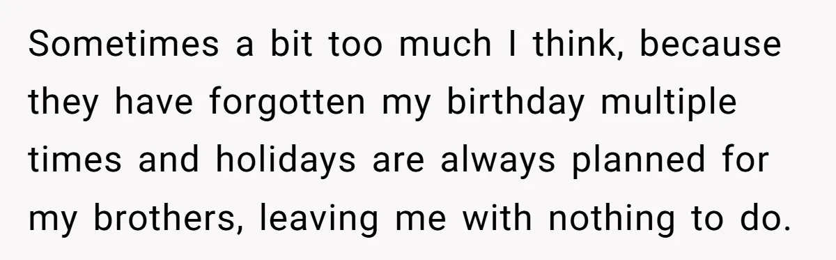 Sometimes a bit too much I think, because they have forgotten my birthday multiple times and holidays are always planned for my brothers, leaving me with nothing to do.