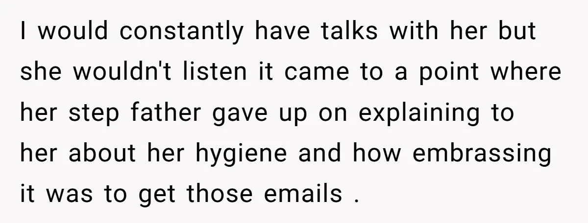 I would constantly have talks with her but she wouldn't listen it came to a point where her step father gave up on explaining to her about her hygiene and...