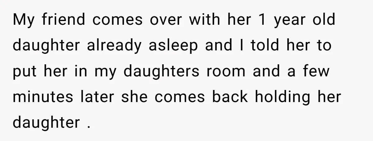 My friend comes over with her 1 year old daughter already asleep and I told her to put her in my daughters room and a few minutes later she comes...