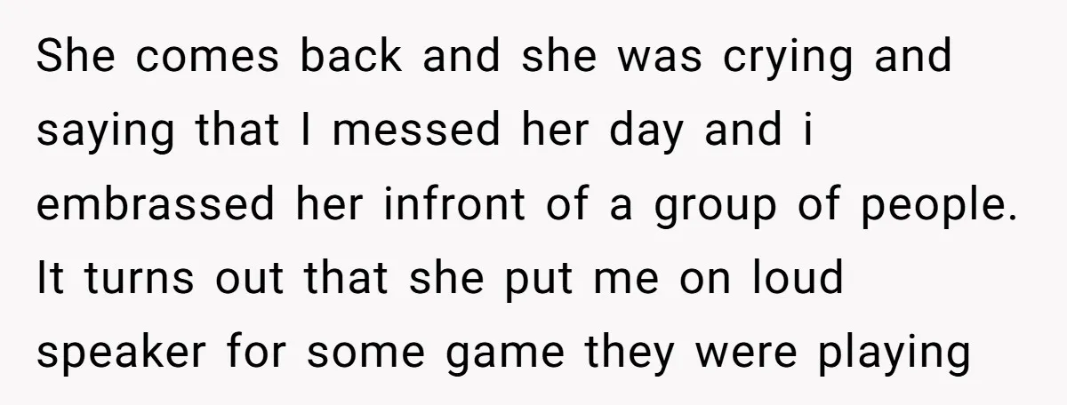 She comes back and she was crying and saying that I messed her day and i embrassed her infront of a group of people. It turns out that she put...