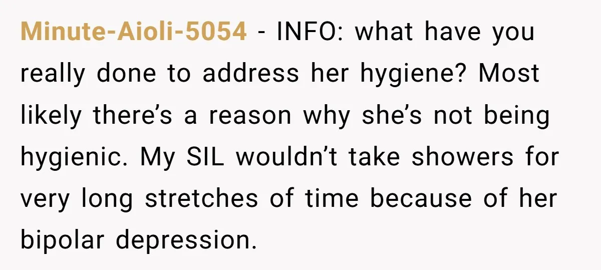 Minute-Aioli-5054 − INFO: what have you really done to address her hygiene? Most likely there’s a reason why she’s not being hygienic. My SIL wouldn’t take showers for very long...