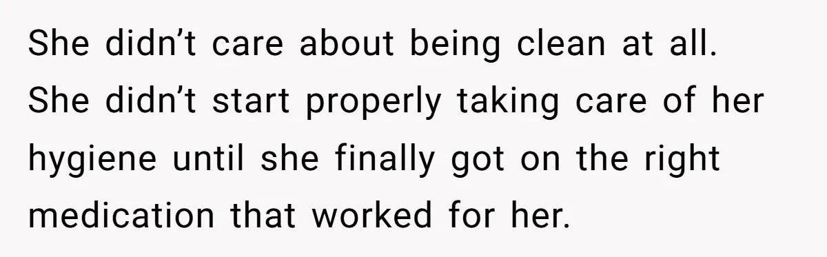 She didn’t care about being clean at all. She didn’t start properly taking care of her hygiene until she finally got on the right medication that worked for her.