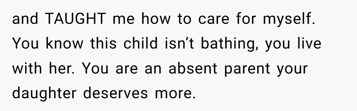and TAUGHT me how to care for myself. You know this child isn’t bathing, you live with her. You are an absent parent your daughter deserves more.