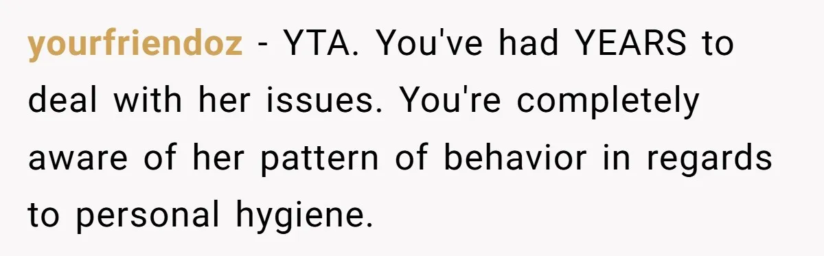 yourfriendoz − YTA. You've had YEARS to deal with her issues. You're completely aware of her pattern of behavior in regards to personal hygiene.
