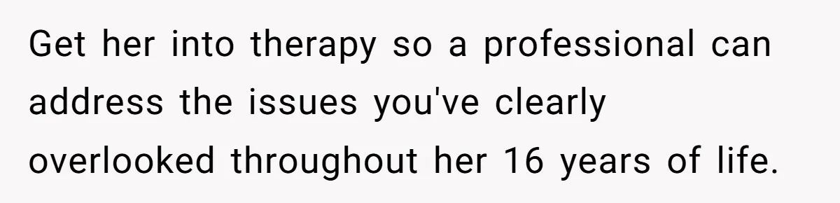 Get her into therapy so a professional can address the issues you've clearly overlooked throughout her 16 years of life.