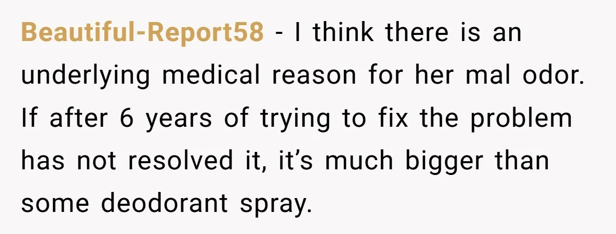 Beautiful-Report58 − I think there is an underlying medical reason for her mal odor. If after 6 years of trying to fix the problem has not resolved it, it’s much...