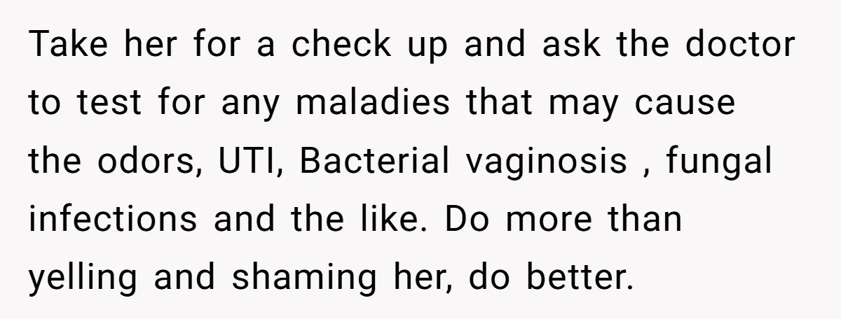 Take her for a check up and ask the doctor to test for any maladies that may cause the odors, UTI, Bacterial vaginosis , fungal infections and the like. Do...