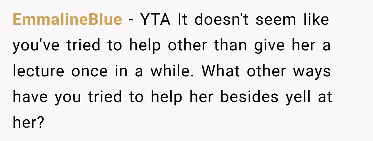 EmmalineBlue − YTA It doesn't seem like you've tried to help other than give her a lecture once in a while. What other ways have you tried to help her...
