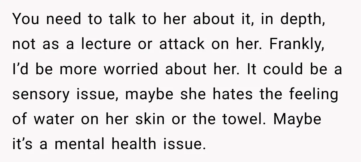 You need to talk to her about it, in depth, not as a lecture or attack on her. Frankly, I’d be more worried about her. It could be a sensory...
