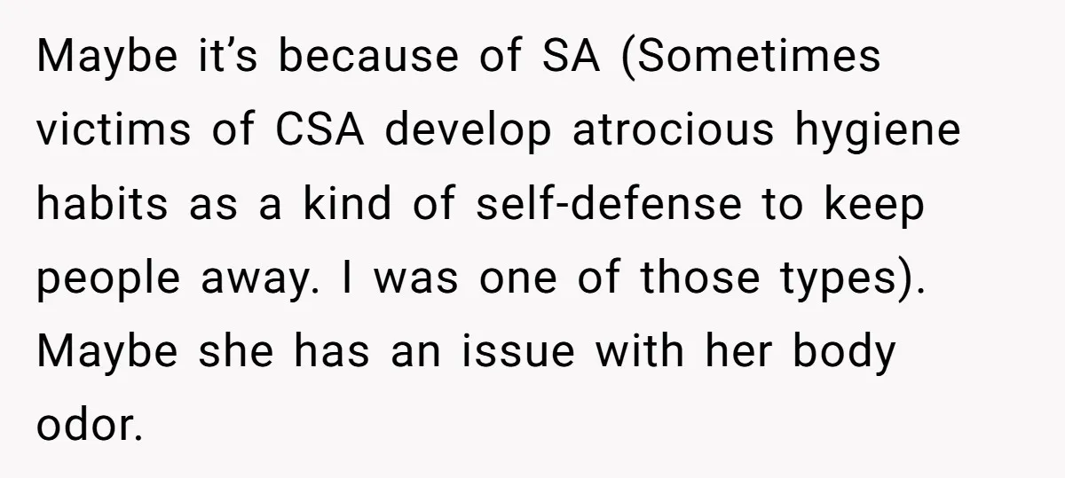 Maybe it’s because of SA (Sometimes victims of CSA develop atrocious hygiene habits as a kind of self-defense to keep people away. I was one of those types). Maybe she...
