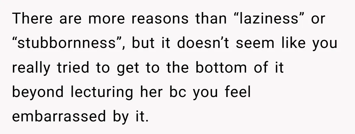 There are more reasons than “laziness” or “stubbornness”, but it doesn’t seem like you really tried to get to the bottom of it beyond lecturing her bc you feel embarrassed...