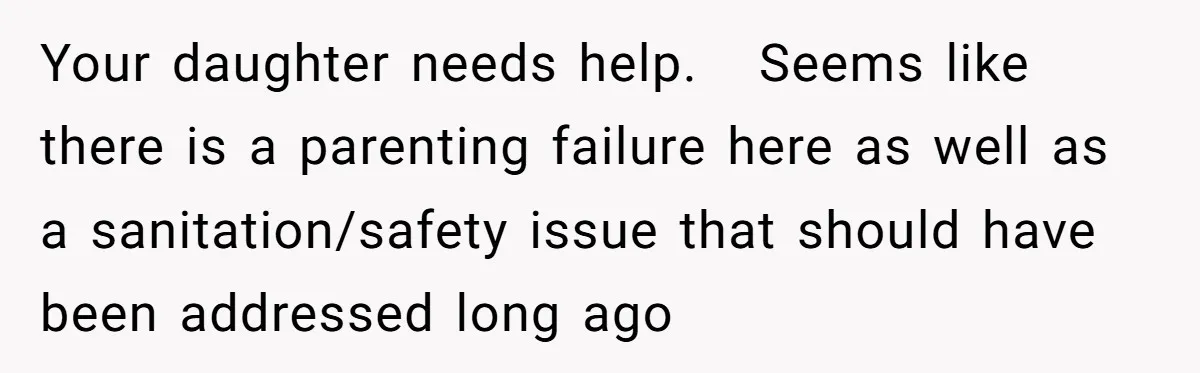 Your daughter needs help.   Seems like there is a parenting failure here as well as a sanitation/safety issue that should have been addressed long ago