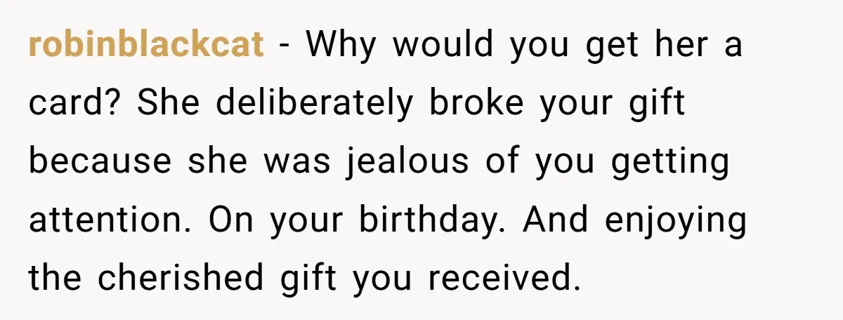 robinblackcat − Why would you get her a card? She deliberately broke your gift because she was jealous of you getting attention. On your birthday. And enjoying the cherished gift...