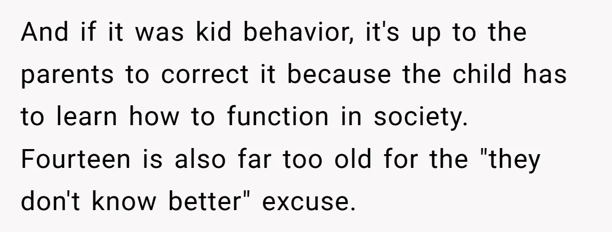 And if it was kid behavior, it's up to the parents to correct it because the child has to learn how to function in society. Fourteen is also far too...