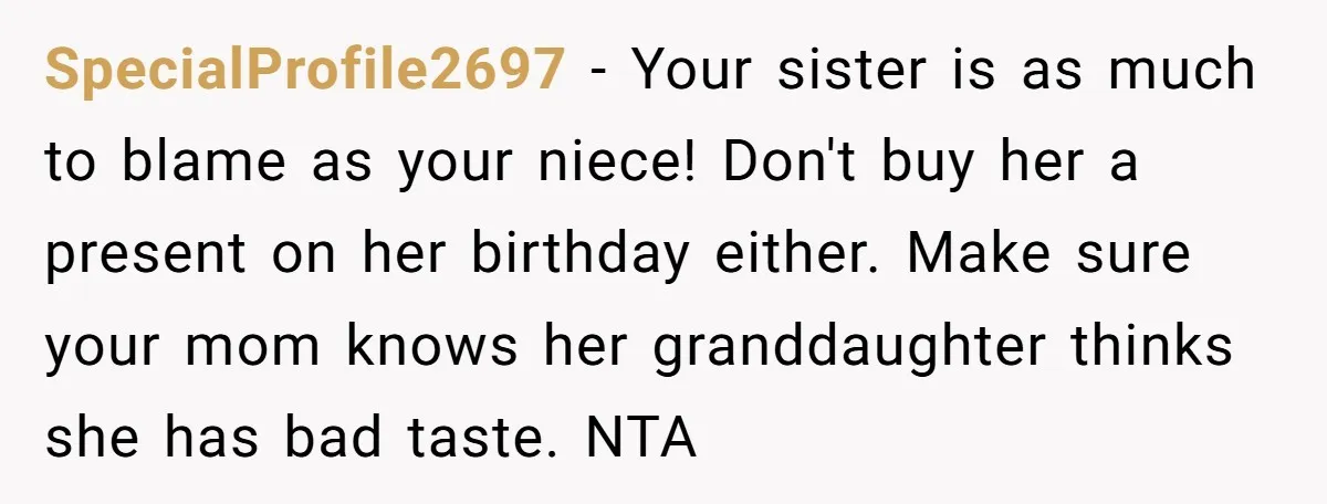 SpecialProfile2697 − Your sister is as much to blame as your niece! Don't buy her a present on her birthday either. Make sure your mom knows her granddaughter thinks she...