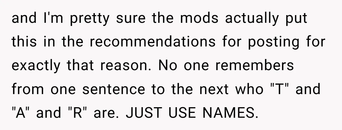 and I'm pretty sure the mods actually put this in the recommendations for posting for exactly that reason. No one remembers from one sentence to the next who "T" and...