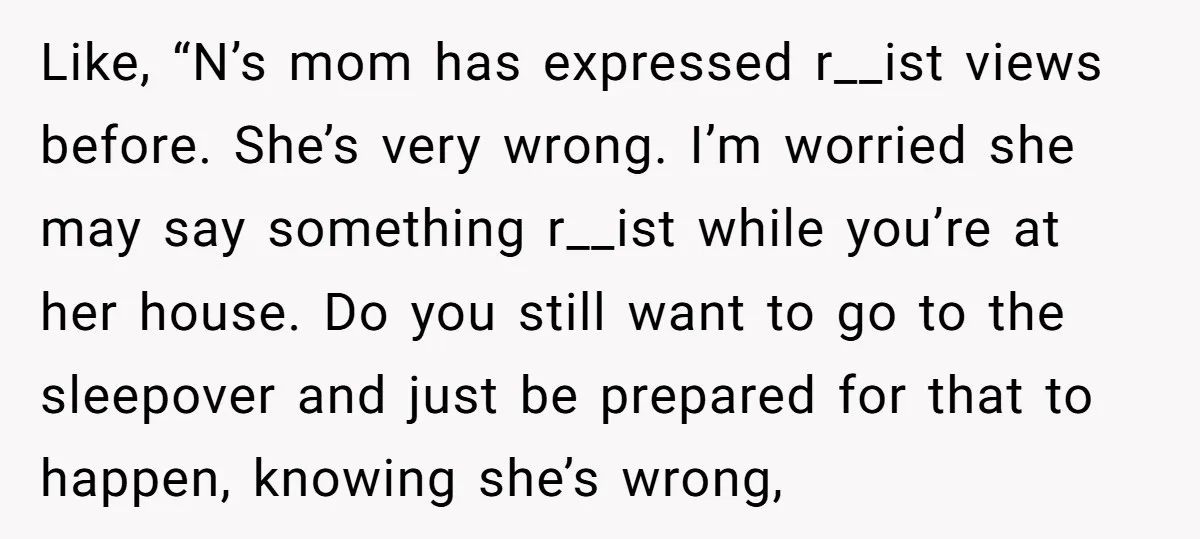 Like, “N’s mom has expressed r__ist views before. She’s very wrong. I’m worried she may say something r__ist while you’re at her house. Do you still want to go to...