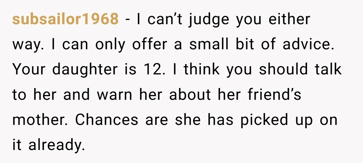 subsailor1968 - I can’t judge you either way. I can only offer a small bit of advice. Your daughter is 12. I think you should talk to her and warn...