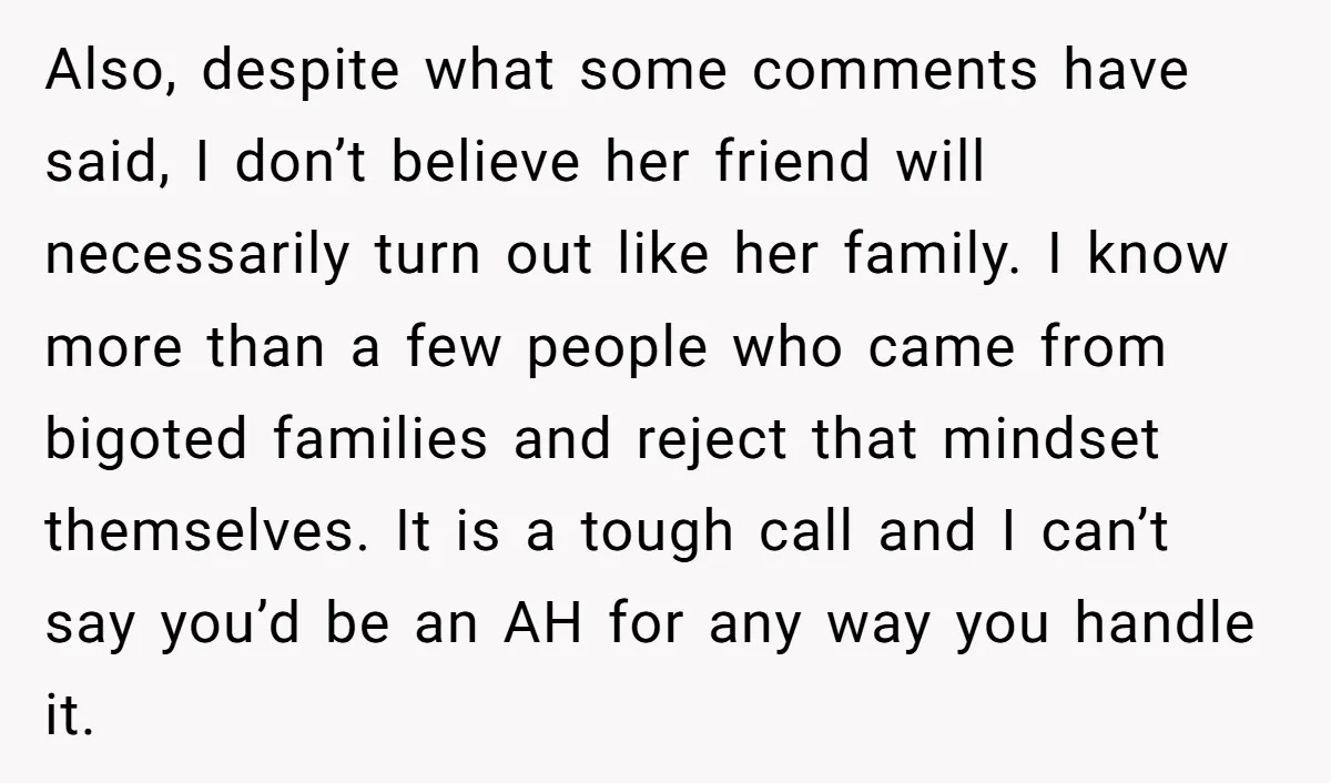 Also, despite what some comments have said, I don’t believe her friend will necessarily turn out like her family. I know more than a few people who came from bigoted...