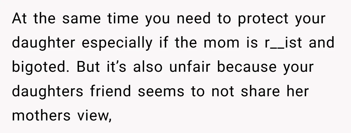 At the same time you need to protect your daughter especially if the mom is r__ist and bigoted. But it’s also unfair because your daughters friend seems to not share...