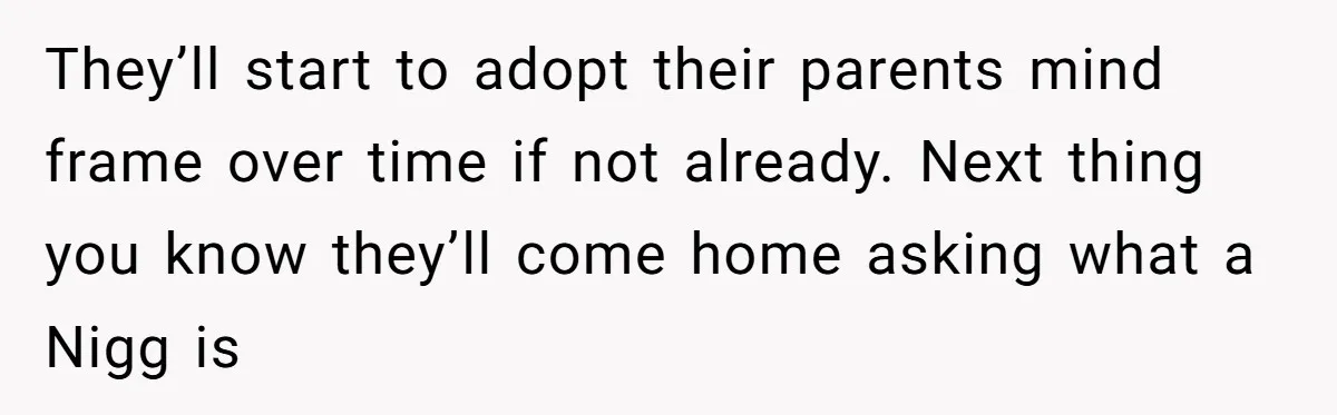 They’ll start to adopt their parents mind frame over time if not already. Next thing you know they’ll come home asking what a Nigg is