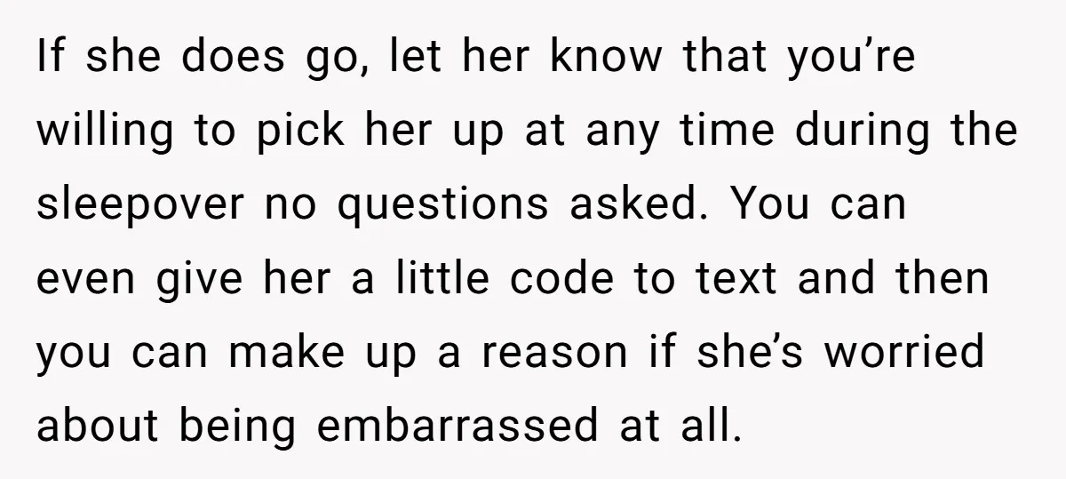 If she does go, let her know that you’re willing to pick her up at any time during the sleepover no questions asked. You can even give her a little...