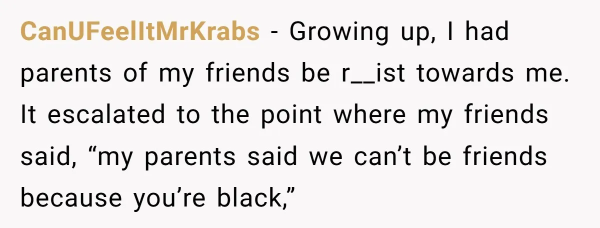 CanUFeelItMrKrabs - Growing up, I had parents of my friends be r__ist towards me. It escalated to the point where my friends said, “my parents said we can’t be friends...