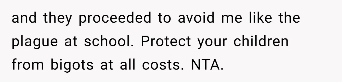 and they proceeded to avoid me like the plague at school. Protect your children from bigots at all costs. NTA.