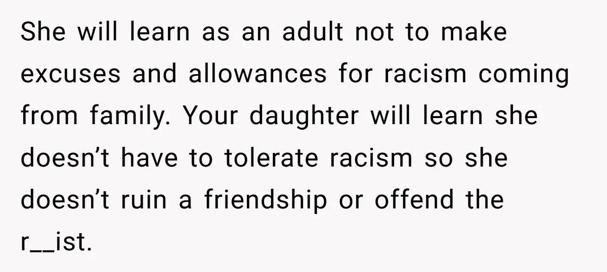 She will learn as an adult not to make excuses and allowances for racism coming from family. Your daughter will learn she doesn’t have to tolerate racism so she doesn’t...