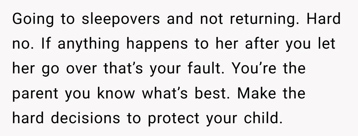 Going to sleepovers and not returning. Hard no. If anything happens to her after you let her go over that’s your fault. You’re the parent you know what’s best. Make...