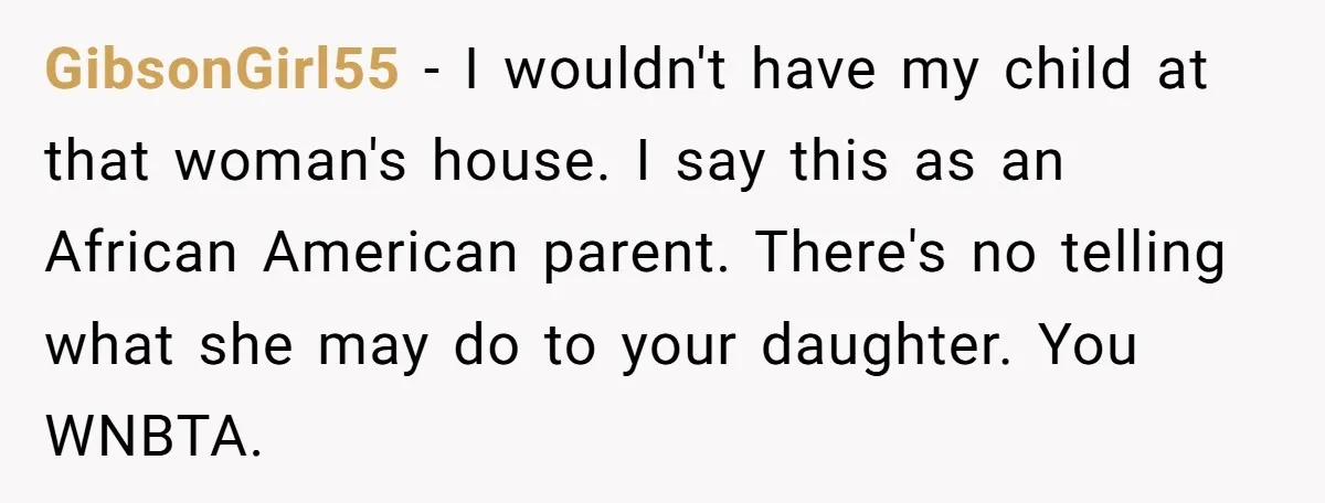 GibsonGirl55 - I wouldn't have my child at that woman's house. I say this as an African American parent. There's no telling what she may do to your daughter. You...