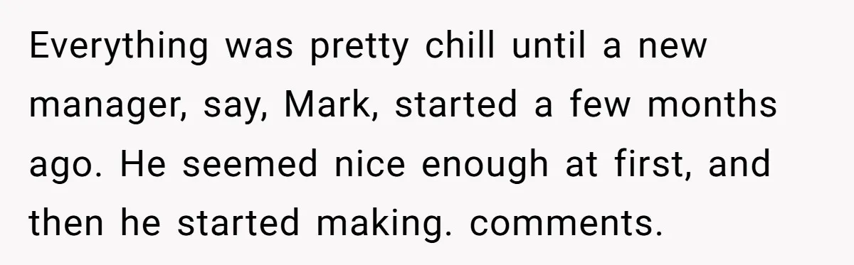 Everything was pretty chill until a new manager, say, Mark, started a few months ago. He seemed nice enough at first, and then he started making. comments.