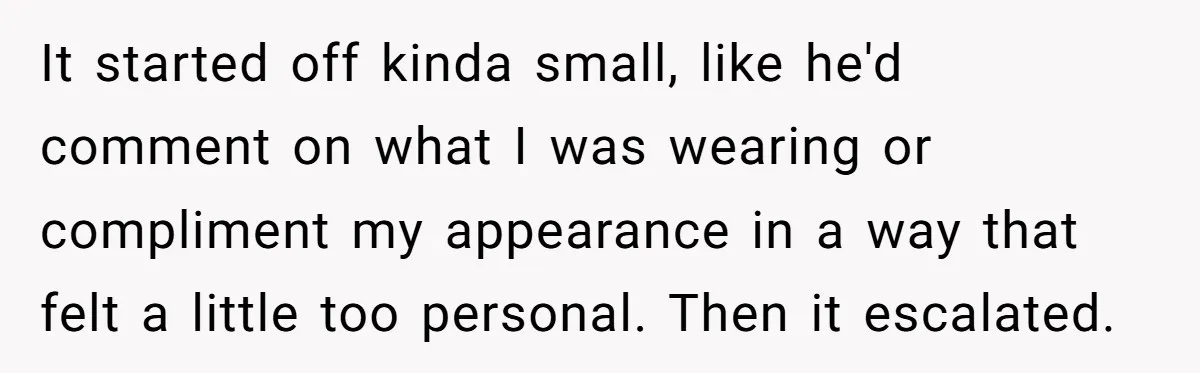 It started off kinda small, like he'd comment on what I was wearing or compliment my appearance in a way that felt a little too personal. Then it escalated.